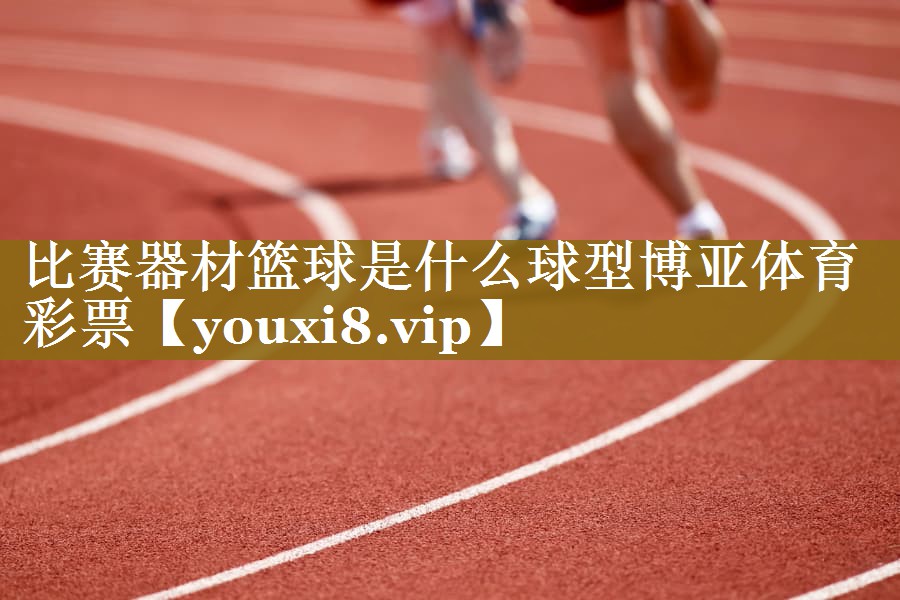 比赛器材篮球是什么球型博亚体育彩票