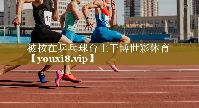 被按在乒乓球台上干博世彩体育