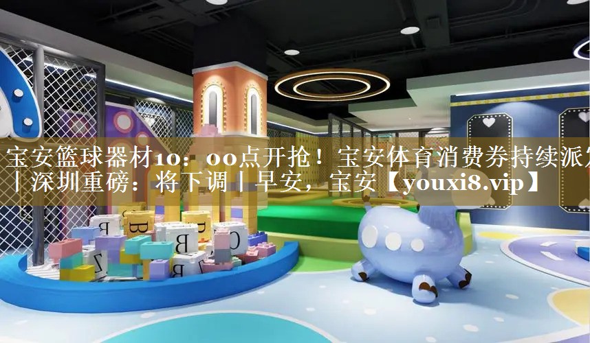 宝安篮球器材10：00点开抢！宝安体育消费券持续派发丨深圳重磅：将下调丨早安，宝安
