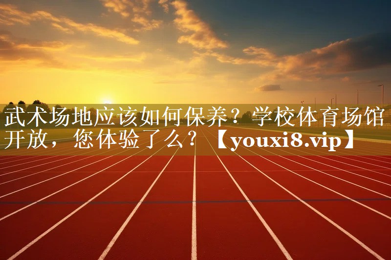 武术场地应该如何保养？学校体育场馆开放，您体验了么？