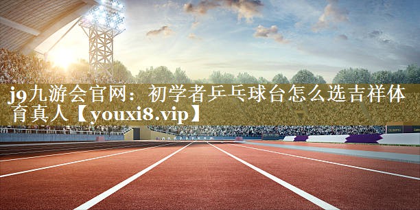j9九游会官网：初学者乒乓球台怎么选吉祥体育真人
