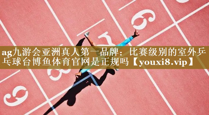 ag九游会亚洲真人第一品牌：比赛级别的室外乒乓球台博鱼体育官网是正规吗