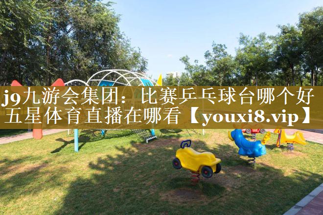 j9九游会集团：比赛乒乓球台哪个好五星体育直播在哪看