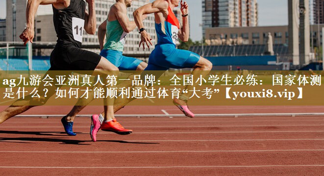 ag九游会亚洲真人第一品牌：全国小学生必练：国家体测是什么？如何才能顺利通过体育“大考”