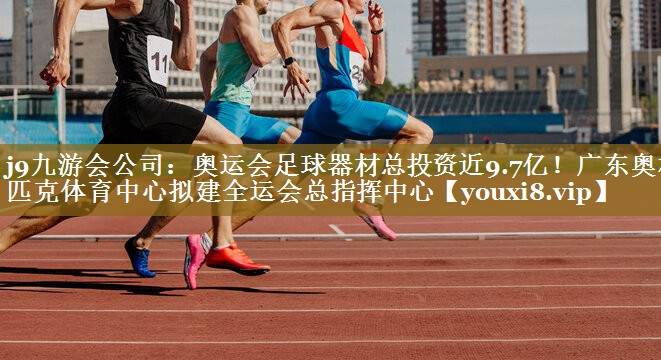 j9九游会公司：奥运会足球器材总投资近9.7亿！广东奥林匹克体育中心拟建全运会总指挥中心